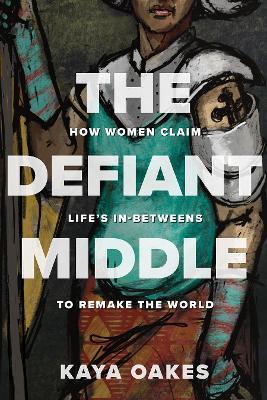 The Defiant Middle: How Women Claim Life's In-Betweens to Remake the World - Kaya Oakes