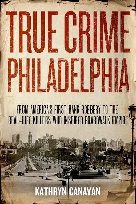 True Crime Philadelphia: From America's First Bank Robbery to the Real-Life Killers Who Inspired Boardwalk Empire - Kathryn Canavan