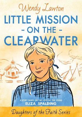 Little Mission on the Clearwater: A Story Based on the Life of Young Eliza Spalding - Wendy G. Lawton