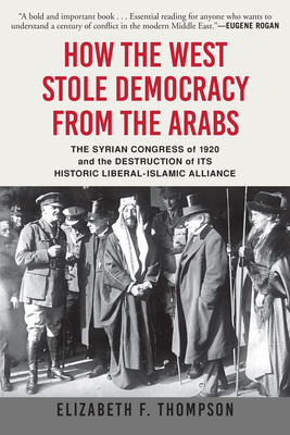 How the West Stole Democracy from the Arabs: The Syrian Congress of 1920 and the Destruction of Its Historic Liberal-Islamic Alliance - Elizabeth F. Thompson