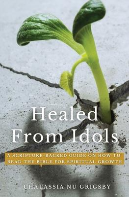 Healed from Idols: A Scripture-Backed Guide on How to Read the Bible for Spiritual Growth - Chatassia Nu Grigsby