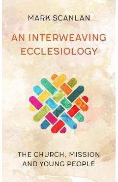 Coperta cărții 'An Interweaving Ecclesiology: The Church, Mission and Young People - Mark Scanlan'