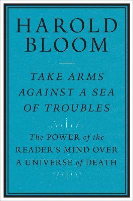 Take Arms Against a Sea of Troubles: The Power of the Reader's Mind Over a Universe of Death - Harold Bloom