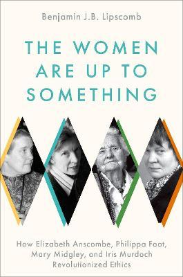 The Women Are Up to Something: How Elizabeth Anscombe, Philippa Foot, Mary Midgley, and Iris Murdoch Revolutionized Ethics - Benjamin J. B. Lipscomb
