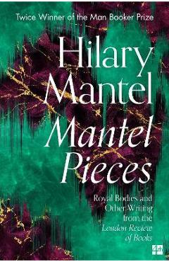 Mantel Pieces: Royal Bodies and Other Writing from the London Review of Books - Hilary Mantel