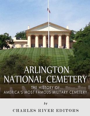 Arlington National Cemetery: The History of America's Most Famous Military Cemetery - Charles River Editors