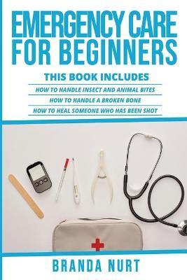 Emergency Care For Beginners: This book includes: How to Handle Insect and Animal Bites + How to Handle a Broken Bone + How to Heal Someone who has - Branda Nurt