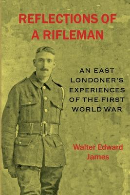 Reflections of a Rifleman: an East Londoner's experiences of the First World War: an East Londoner's experiences of the First World War - Walter Edward James