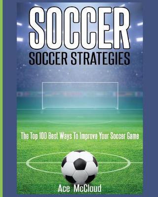 Soccer: Soccer Strategies: The Top 100 Best Ways To Improve Your Soccer Game - Ace Mccloud