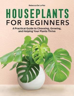Houseplants for Beginners: A Practical Guide to Choosing, Growing, and Helping Your Plants Thrive - Rebecca De La Paz