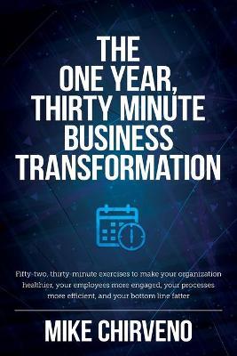 The One Year, Thirty Minute Business Transformation: Fifty-two, thirty-minute exercises to make your organization healthier, your employees more engag - Mike Chirveno