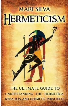 Hermeticism: The Ultimate Guide to Understanding the Hermetica, Kybalion, and Hermetic Principles - Mari Silva