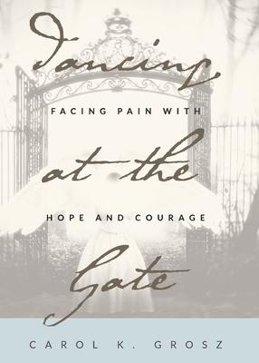 Dancing at the Gate: Facing Pain with Hope and Courage - Carol Grosz