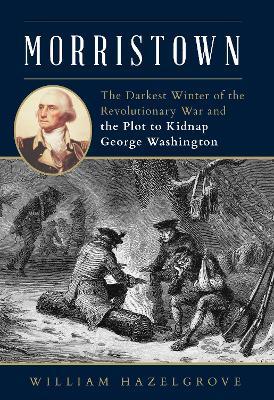 Morristown: The Darkest Winter of the Revolutionary War and the Plot to Kidnap George Washington - William Hazelgrove