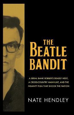 The Beatle Bandit: A Serial Bank Robber's Deadly Heist, a Cross-Country Manhunt, and the Insanity Plea That Shook the Nation - Nate Hendley