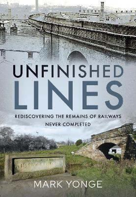 Unfinished Lines: Rediscovering the Remains of Railways Never Completed - Mark Yonge