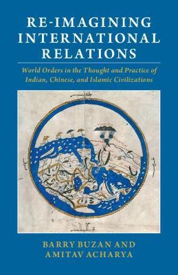 Re-Imagining International Relations: World Orders in the Thought and Practice of Indian, Chinese, and Islamic Civilizations - Barry Buzan
