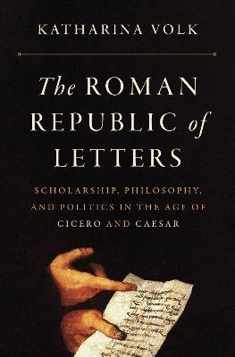 The Roman Republic of Letters: Scholarship, Philosophy, and Politics in the Age of Cicero and Caesar - Katharina Volk