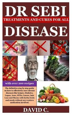 Dr Sebi Treatments and Cures for All Diseases: The definitive step by step guide on how to effectively cure chronic diseases like herpes, Diabetes, Lu - David C