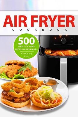 Air Fryer Cookbook: 500 Simple Air Fryer Recipes for Beginners - Rosemary King