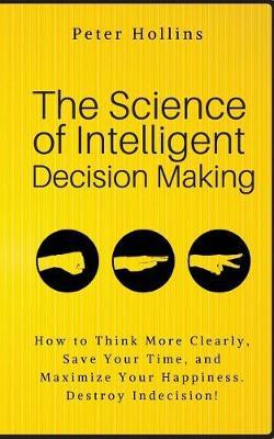 The Science of Intelligent Decision Making: How to Think More Clearly, Save Your Time, and Maximize Your Happiness. Destroy Indecision! - Peter Hollins
