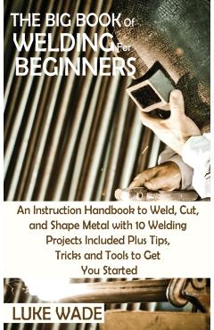 The Big Book of Welding for Beginners: An Instruction Handbook to Weld, Cut, and Shape Metal with 10 Welding Projects Included Plus Tips, Tricks and T - Luke Wade