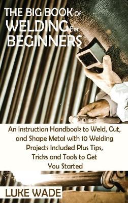 The Big Book of Welding for Beginners: An Instruction Handbook to Weld, Cut, and Shape Metal with 10 Welding Projects Included Plus Tips, Tricks and T - Luke Wade