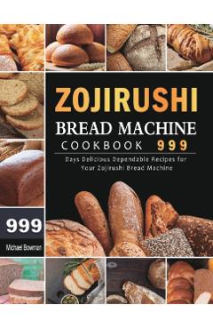 Zojirushi Bread Machine Cookbook 999: 999 Days Delicious Dependable Recipes for Your Zojirushi Bread Machine - Michael Bowman