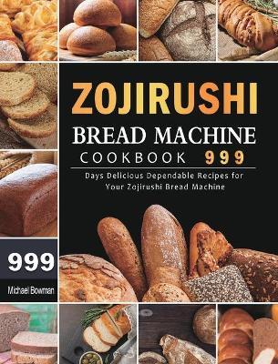 Zojirushi Bread Machine Cookbook 999: 999 Days Delicious Dependable Recipes for Your Zojirushi Bread Machine - Michael Bowman