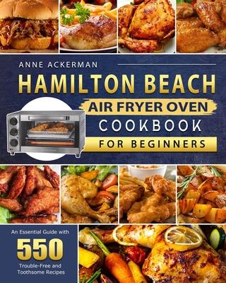 Hamilton Beach Air Fryer Oven Cookbook for Beginners: An Essential Guide with 550 Trouble-Free and Toothsome Recipes - Anne Ackerman