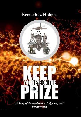 Keep Your Eye on the Prize: A Story of Determination, Diligence, and Perseverance - Kenneth L. Holmes