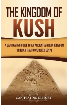 The Kingdom of Kush: A Captivating Guide to an Ancient African Kingdom in Nubia That Once Ruled Egypt - Captivating History