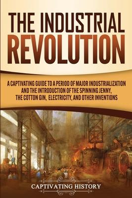 The Industrial Revolution: A Captivating Guide to a Period of Major Industrialization and the Introduction of the Spinning Jenny, the Cotton Gin, - Captivating History
