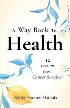Coperta cărții 'A Way Back to Health: 12 Lessons from a Cancer Survivor - Kelley Skoloda'