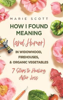 How I Found Meaning (And Humor) In Widowhood, Firehouses, & Organic Vegetables: 7 Steps to Healing After Loss - Marie Scott