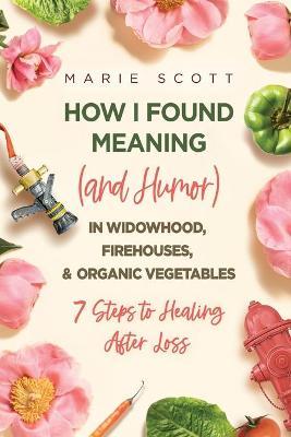 How I Found Meaning (And Humor) In Widowhood, Firehouses, & Organic Vegetables: 7 Steps to Healing After Loss - Marie Scott