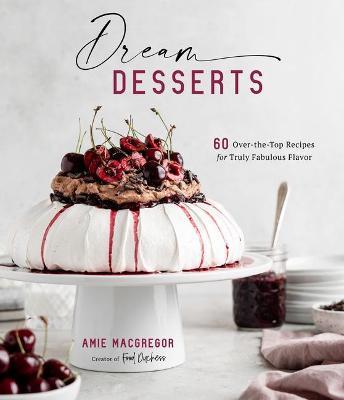 Dream Desserts: 60 Over-The-Top Recipes for Truly Fabulous Flavor - Amie Macgregor