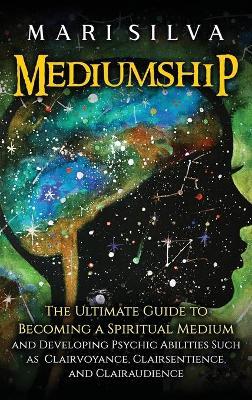 Mediumship: The Ultimate Guide to Becoming a Spiritual Medium and Developing Psychic Abilities Such as Clairvoyance, Clairsentienc - Mari Silva