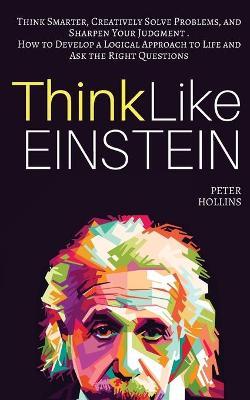 Think Like Einstein: Think Smarter, Creatively Solve Problems, and Sharpen Your Judgment. How to Develop a Logical Approach to Life and Ask - Peter Hollins