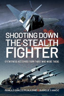 Shooting Down the Stealth Fighter: Eyewitness Accounts from Those Who Were There - Mijajlovic