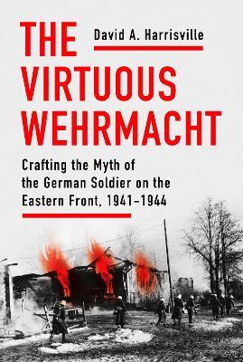 The Virtuous Wehrmacht: Crafting the Myth of the German Soldier on the Eastern Front, 1941-1944 - David A. Harrisville