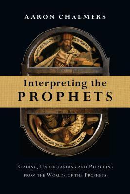 Interpreting the Prophets: Reading, Understanding and Preaching from the Worlds of the Prophets - Aaron Chalmers