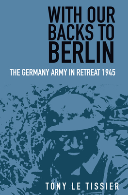 With Our Backs to Berlin: The German Army in Retreat 1945 - Tony Le Tissier