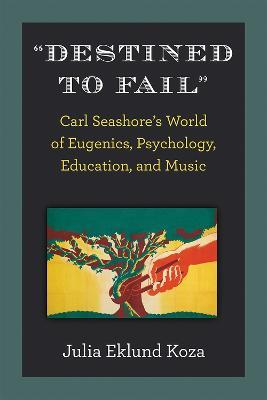 Destined to Fail: Carl Seashore's World of Eugenics, Psychology, Education, and Music - Julia Eklund Koza