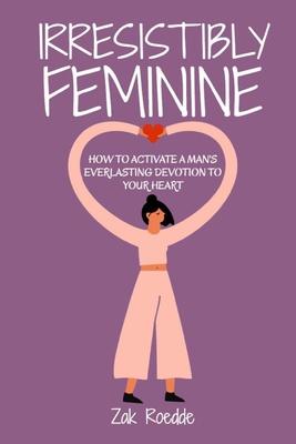 Irresistibly Feminine: How To Activate A Man's Everlasting Devotion To Your Heart - A Woman's Love Guide To Successful Dating and Relationshi - Zak Roedde