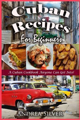 Cuban Recipes for Beginners: A Cuban Cookbook Anyone Can Get Into! - Andrea Silver