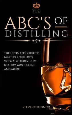 The ABC'S of Distilling: The Ultimate Guide to Making Your Own Vodka, Whiskey, Rum, Brandy, Moonshine, and More - Steve O'connor