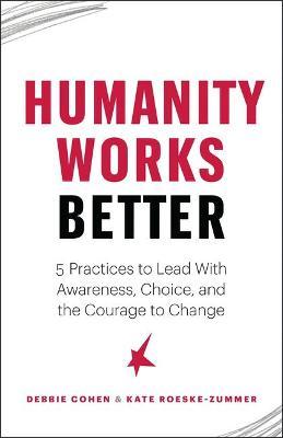 Humanity Works Better: Five Practices to Lead with Awareness, Choice and the Courage to Change - Debbie Cohen
