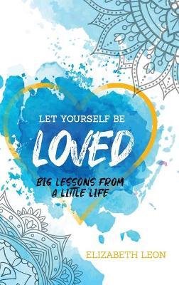 Let Yourself Be Loved: Big Lessons From a Little Life - Elizabeth Leon