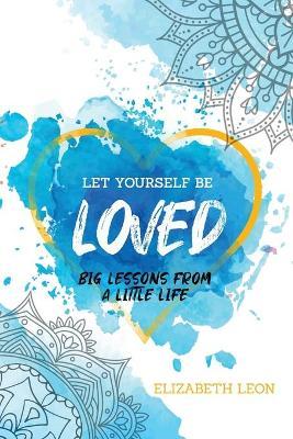 Let Yourself Be Loved: Big Lessons From a Little Life - Elizabeth Leon